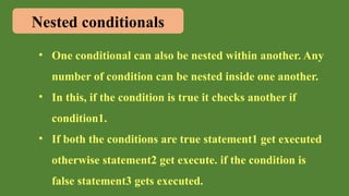 Nested conditionals
• One conditional can also be nested within another. Any
number of condition can be nested inside one another.
• In this, if the condition is true it checks another if
condition1.
• If both the conditions are true statement1 get executed
otherwise statement2 get execute. if the condition is
false statement3 gets executed.
 