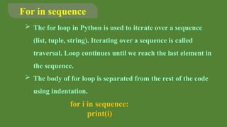 For in sequence
 The for loop in Python is used to iterate over a sequence
(list, tuple, string). Iterating over a sequence is called
traversal. Loop continues until we reach the last element in
the sequence.
 The body of for loop is separated from the rest of the code
using indentation.
for i in sequence:
print(i)
 