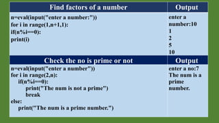Find factors of a number Output
n=eval(input("enter a number:"))
for i in range(1,n+1,1):
if(n%i==0):
print(i)
enter a
number:10
1
2
5
10
Check the no is prime or not Output
n=eval(input("enter a number"))
for i in range(2,n):
if(n%i==0):
print("The num is not a prime")
break
else:
print("The num is a prime number.")
enter a no:7
The num is a
prime
number.
 