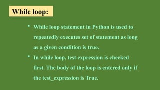 While loop:
 While loop statement in Python is used to
repeatedly executes set of statement as long
as a given condition is true.
 In while loop, test expression is checked
first. The body of the loop is entered only if
the test_expression is True.
 