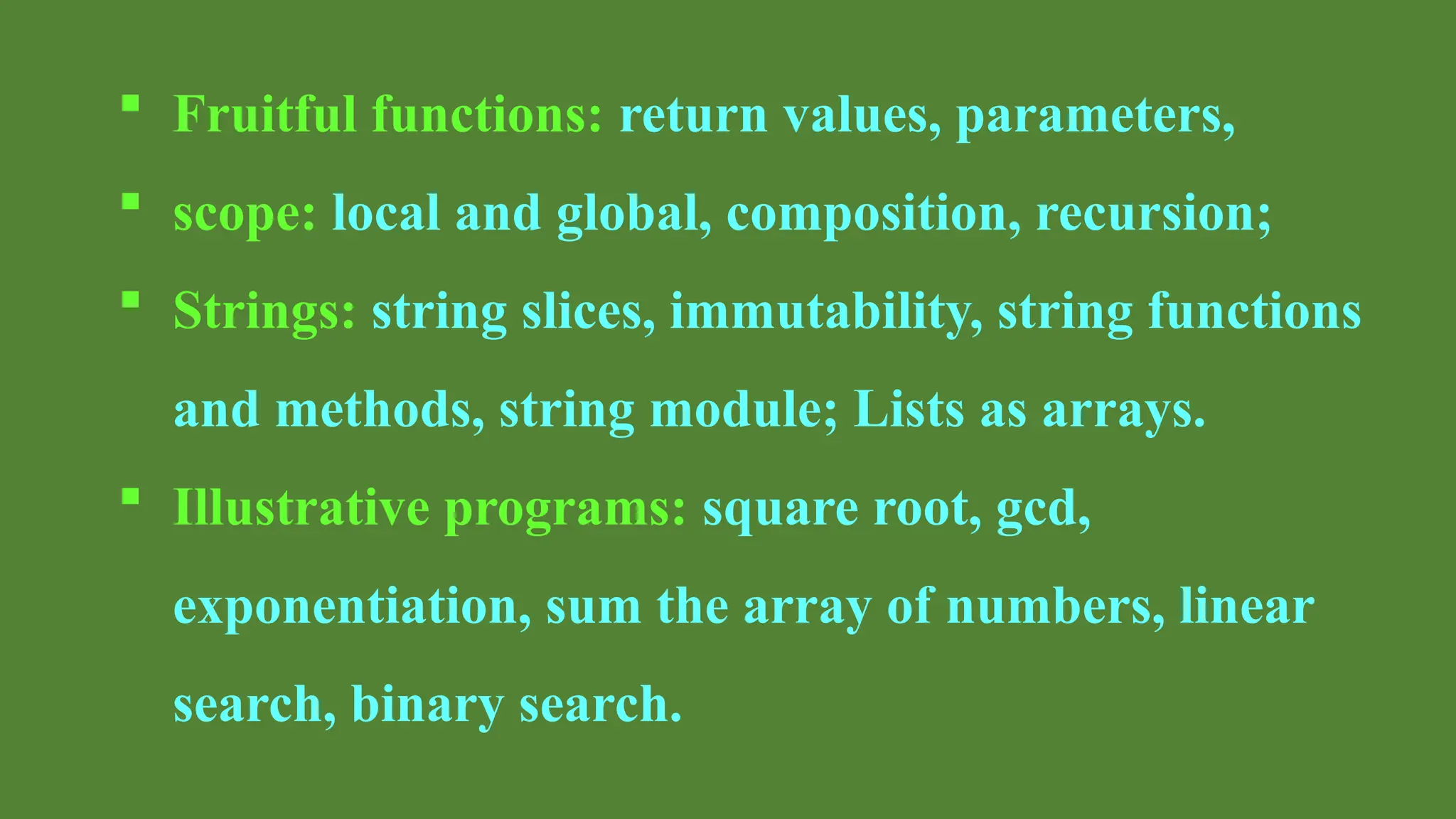  Fruitful functions: return values, parameters,
 scope: local and global, composition, recursion;
 Strings: string slices, immutability, string functions
and methods, string module; Lists as arrays.
 Illustrative programs: square root, gcd,
exponentiation, sum the array of numbers, linear
search, binary search.
 