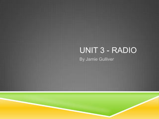 UNIT 3 - RADIO
By Jamie Gulliver

 