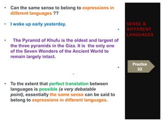 • Can the same sense to belong to expressions in
  diﬀerent languages ??

• I woke up early yesterday.                              SENSE &
                                                      •   DIFFERENT
                                                          LANGUAGES
•    The Pyramid of Khufu is the oldest and largest of
    the three pyramids in the Giza. It is the only one
    of the Seven Wonders of the Ancient World to
    remain largely intact.
                                                            Practice
                                                      •       32
                                .

• To the extent that perfect translation between
  languages is possible (a very debatable
  point), essentially the same sense can be said to
  belong to expressions in diﬀerent languages.
 