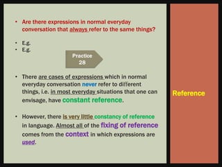 • Are there expressions in normal everyday
  conversation that always refer to the same things?

• E.g.
• E.g.



• There are cases of expressions which in normal
  everyday conversation never refer to diﬀerent
  things, i.e. in most everyday situations that one can   Reference
  envisage, have constant reference.

• However, there is very little constancy of reference
  in language. Almost all of the fixing of reference
  comes from the context in which expressions are
  used.
 