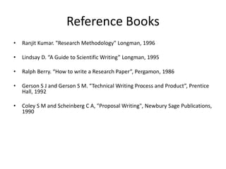 Reference Books
• Ranjit Kumar. "Research Methodology" Longman, 1996
• Lindsay D. “A Guide to Scientific Writing” Longman, 1995
• Ralph Berry. “How to write a Research Paper”, Pergamon, 1986
• Gerson S J and Gerson S M. “Technical Writing Process and Product”, Prentice
Hall, 1992
• Coley S M and Scheinberg C A, "Proposal Writing", Newbury Sage Publications,
1990
 