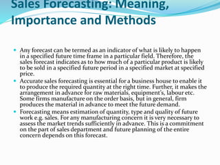 Sales Forecasting: Meaning,
Importance and Methods
 Any forecast can be termed as an indicator of what is likely to happen
in a specified future time frame in a particular field. Therefore, the
sales forecast indicates as to how much of a particular product is likely
to be sold in a specified future period in a specified market at specified
price.
 Accurate sales forecasting is essential for a business house to enable it
to produce the required quantity at the right time. Further, it makes the
arrangement in advance for raw materials, equipment’s, labour etc.
Some firms manufacture on the order basis, but in general, firm
produces the material in advance to meet the future demand.
 Forecasting means estimation of quantity, type and quality of future
work e.g. sales. For any manufacturing concern it is very necessary to
assess the market trends sufficiently in advance. This is a commitment
on the part of sales department and future planning of the entire
concern depends on this forecast.
 
