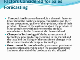 Factors Considered for Sales
Forecasting
 Competition:To assess demand, it is the main factor to
know about the existing and new competitors and their
future programme, quality of their product, sales of their
product. Opinion of the customers about the products of
other competitors with reference to the product
manufactured by the firm must also be considered.
 Changes in Technology:With the advancement of
technology, new products are coming in the market and
the taste and the likings of the consumer’s changes with
the advancement and change of technology.
 Government Action:When the government produces or
purchases then depending upon the government policy
and rules, the sales of the products are also affected.
 
