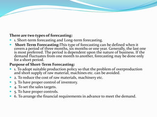 There are two types of forecasting:
 1. Short-term forecasting and Long-term forecasting.
 Short-Term Forecasting:This type of forecasting can be defined when it
covers a period of three months, six months or one year. Generally, the last one
is most preferred. The period is dependent upon the nature of business. If the
demand fluctuates from one month to another, forecasting may be done only
for a short period.
Purpose of Short-Term Forecasting:
 1. To adopt suitable production policy so that the problem of overproduction
and short supply of raw material, machines etc. can be avoided.
 2. To reduce the cost of raw materials, machinery etc.
 3. To have proper control of inventory.
 4. To set the sales targets.
 5. To have proper controls.
 6. To arrange the financial requirements in advance to meet the demand.
 