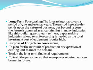 Long-Term Forecasting:The forecasting that covers a
period of 5, 10 and even 20 years. The period here also de-
pends upon the nature of business, but beyond 12 years,
the future is assumed as uncertain. But in many industries
like ship-building, petroleum refinery, paper making
industries, a long term forecasting is needed as the total
investment cost of equipment is quite high.
 Purpose of Long-Term Forecasting:
 To plan for the new unit of production or expansion of
existing unit to meet the demand.
 To plan the long-term financial requirements.
 To train the personnel so that man-power requirement can
be met in future.
 