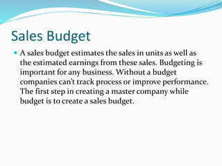 Sales Budget
 A sales budget estimates the sales in units as well as
the estimated earnings from these sales. Budgeting is
important for any business. Without a budget
companies can’t track process or improve performance.
The first step in creating a master company while
budget is to create a sales budget.
 