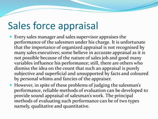 Sales force appraisal
 Every sales manager and sales supervisor appraises the
performance of the salesmen under his charge. It is unfortunate
that the importance of organized appraisal is not recognised by
many sales executives; some believe in accurate appraisal as it is
not possible because of the nature of sales job and good many
variables influence his performance; still, there are others who
dismiss the idea on the count that such an appraisal is purely
subjective and superficial and unsupported by facts and coloured
by personal whims and fancies of the appraiser.
 However, in spite of these problems of judging the salesman’s
performance, reliable methods of evaluation can be developed to
provide sound appraisal of salesman’s work. The principal
methods of evaluating such performance can be of two types
namely, qualitative and quantitative.
 