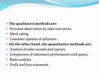  The qualitative methods are:
 Personal observation by sales executives.
 Merit rating.
 Customer opinion of salesmen.
 On the other hand, the quantitative methods are:
 Analysis of sales records and reports.
 Comparison of salesman’s performance with quota.
 Ratio analysis.
 Profit and loss statement.
 