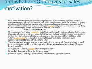 and what are Objectives of Sales
motivation?
 Sales is one of the toughest jobs out there simply because of the number of rejections involved to
reach a sales target. You have to go against your better nature to make a sale.You need guts to pick up
the phone, not knowing what your potential customer might answer.You need guts to approach
someone whom you do not know, just to pitch your product.And you need persistence to keep doing
it time and time again, so that you become an excellent sales person.
What is Sales Motivation?
 On an average, only a few prospects out of hundred actually become clients. But because
there are sales targets for your sales staff, they have to keep approaching new customers
so that they can achieve sales targets. Because of this unsure and hectic life of sales,
where performance is completely measurable against results, your sales staff
requires sales motivation from time to time.
 There are various ways to provide sales motivation to your staff. One core method used
for motivation of any kind is “Recognition, Rewards and remuneration”. This can
loosely stand for
 Recognition – Growing people in your organization
 Rewards – Rewarding them for their work and
 Remuneration – Offering incentives or salary hikes to appreciate them.
 