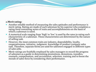 2.Merit rating:
 Another reliable method of measuring the sales aptitudes and performance is
merit rating. Rating are made of each salesman by his superior who completes a
rating form containing series of traits and accomplishments on the basis of
which a salesman is rated.
 A numerical scale ranging from ‘high’ to ‘low’ is used by the rates in rating each
characteristic of a salesman. These characteristics are determined by the nature
of selling task.
 However, the most common traits are industry, dependability, loyalty,
cooperativeness, initiative, judgment, knowledge of product company sales
task. Therefore, separate forms are used for salesmen engaged in different types
of sales jobs.
 Merit-ratings are fruitfully employed by sales managers to record the progress
of salesmen as a guide in determining promotions, demotions, transfers,
counsels, compensation, and recruitment, selection, training and to boost the
morale of sales-force by considering their performance.
 