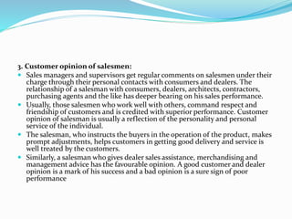 3. Customer opinion of salesmen:
 Sales managers and supervisors get regular comments on salesmen under their
charge through their personal contacts with consumers and dealers. The
relationship of a salesman with consumers, dealers, architects, contractors,
purchasing agents and the like has deeper bearing on his sales performance.
 Usually, those salesmen who work well with others, command respect and
friendship of customers and is credited with superior performance. Customer
opinion of salesman is usually a reflection of the personality and personal
service of the individual.
 The salesman, who instructs the buyers in the operation of the product, makes
prompt adjustments, helps customers in getting good delivery and service is
well treated by the customers.
 Similarly, a salesman who gives dealer sales assistance, merchandising and
management advice has the favourable opinion. A good customer and dealer
opinion is a mark of his success and a bad opinion is a sure sign of poor
performance
 