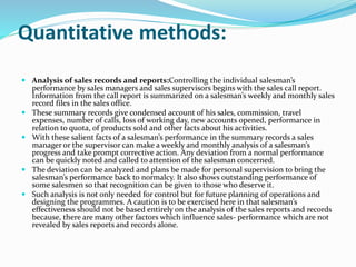 Quantitative methods:
 Analysis of sales records and reports:Controlling the individual salesman’s
performance by sales managers and sales supervisors begins with the sales call report.
Information from the call report is summarized on a salesman’s weekly and monthly sales
record files in the sales office.
 These summary records give condensed account of his sales, commission, travel
expenses, number of calls, loss of working day, new accounts opened, performance in
relation to quota, of products sold and other facts about his activities.
 With these salient facts of a salesman’s performance in the summary records a sales
manager or the supervisor can make a weekly and monthly analysis of a salesman’s
progress and take prompt corrective action. Any deviation from a normal performance
can be quickly noted and called to attention of the salesman concerned.
 The deviation can be analyzed and plans be made for personal supervision to bring the
salesman’s performance back to normalcy. It also shows outstanding performance of
some salesmen so that recognition can be given to those who deserve it.
 Such analysis is not only needed for control but for future planning of operations and
designing the programmes. A caution is to be exercised here in that salesman’s
effectiveness should not be based entirely on the analysis of the sales reports and records
because, there are many other factors which influence sales- performance which are not
revealed by sales reports and records alone.
 