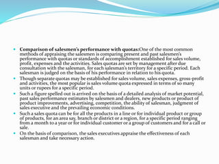  Comparison of salesmen’s performance with quotas:One of the most common
methods of appraising the salesmen is comparing present and past salesmen’s
performance with quotas or standards of accomplishment established for sales volume,
profit, expenses and the activities. Sales quotas are set by management after due
consultation with the salesman, for each salesman’s territory for a specific period. Each
salesman is judged on the basis of his performance in relation to his quota.
 Though separate quotas may be established for sales volume, sales expenses, gross-profit
and activities, the most popular is sales volume quota expressed in terms of so many
units or rupees for a specific period.
 Such a figure spelled out is arrived on the basis of a detailed analysis of market potential,
past sales performance estimates by salesmen and dealers, new products or product of
product improvements, advertising, competition, the ability of salesman, judgment of
sales executive and the prevailing economic conditions.
 Such a sales quota can be for all the products in a line or for individual product or group
of products, for an area say, branch or district or a region, for a specific period ranging
from a month to a year or for individual customer or a group of customers and for a call or
sale.
 On the basis of comparison, the sales executives appraise the effectiveness of each
salesman and take necessary action.
 