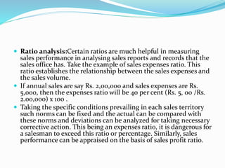  Ratio analysis:Certain ratios are much helpful in measuring
sales performance in analysing sales reports and records that the
sales office has. Take the example of sales expenses ratio. This
ratio establishes the relationship between the sales expenses and
the sales volume.
 If annual sales are say Rs. 2,00,000 and sales expenses are Rs.
5,000, then the expenses ratio will be 40 per cent (Rs. 5, 00 /Rs.
2.00,000) x 100 .
 Taking the specific conditions prevailing in each sales territory
such norms can be fixed and the actual can be compared with
these norms and deviations can be analyzed for taking necessary
corrective action. This being an expenses ratio, it is dangerous for
a salesman to exceed this ratio or percentage. Similarly, sales
performance can be appraised on the basis of sales profit ratio.
 