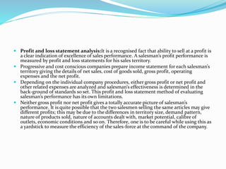 Profit and loss statement analysis:It is a recognised fact that ability to sell at a profit is
a clear indication of excellence of sales performance. A salesman’s profit performance is
measured by profit and loss statements for his sales territory.
 Progressive and cost conscious companies prepare income statement for each salesman’s
territory giving the details of net sales, cost of goods sold, gross profit, operating
expenses and the net profit.
 Depending on the individual company procedures, either gross profit or net profit and
other related expenses are analyzed and salesman’s effectiveness is determined in the
back-ground of standards so set. This profit and loss statement method of evaluating
salesman’s performance has its own limitations.
 Neither gross profit nor net profit gives a totally accurate picture of salesman’s
performance. It is quite possible that the two salesmen selling the same articles may give
different profits; this may be due to the differences in territory size, demand pattern,
nature of products sold, nature of accounts dealt with, market potential, calibre of
outlets, economic conditions and so on. Therefore, one is to be careful while using this as
a yardstick to measure the efficiency of the sales-force at the command of the company.
 