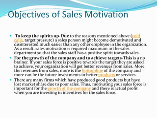 Objectives of Sales Motivation
 To keep the spirits up-Due to the reasons mentioned above (cold
calls, target pressure) a sales person might become demotivated and
disinterested much easier than any other employee in the organization.
As a result, sales motivation is required maximum in the sales
department so that the sales staff has a positive spirit towards sales.
 For the growth of the company and to achieve targets-This is a no
brainer. If your sales force is positive towards the target they are asked
to achieve, your organization will get better revenues from sales. More
the revenues from sales, more is the bottomline of the company and
more can be the future investments in better products or services.
 There are many firms which have produced good products but have
lost market share due to poor sales. Thus, motivating your sales force is
important for the growth of the company and there is actual profit
when you are investing in incentives for the sales force.
 