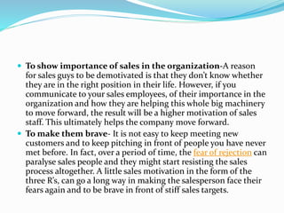  To show importance of sales in the organization-A reason
for sales guys to be demotivated is that they don’t know whether
they are in the right position in their life. However, if you
communicate to your sales employees, of their importance in the
organization and how they are helping this whole big machinery
to move forward, the result will be a higher motivation of sales
staff. This ultimately helps the company move forward.
 To make them brave- It is not easy to keep meeting new
customers and to keep pitching in front of people you have never
met before. In fact, over a period of time, the fear of rejection can
paralyse sales people and they might start resisting the sales
process altogether. A little sales motivation in the form of the
three R’s, can go a long way in making the salesperson face their
fears again and to be brave in front of stiff sales targets.
 