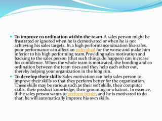  To improve co ordination within the team-A sales person might be
frustrated or ignored when he is demotivated or when he is not
achieving his sales targets. In a high performance situation like sales,
poor performance can affect an individual for the worse and make him
inferior to his high performing team.Providing sales motivation and
backing to the sales person (that such things do happen) can increase
his confidence. When the whole team is motivated, the bonding and co
ordination between the team rises and they help each other out,
thereby helping your organization in the long run.
 To develop their skills-Sales motivation can help sales person to
improve their skills so that they perform better for the organization.
These skills may be various such as their soft skills, their computer
skills, their product knowledge, their grooming or whatnot. In essence,
if the sales person wants to perform better, and he is motivated to do
that, he will automatically improve his own skills.
 