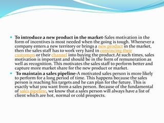 To introduce a new product in the market-Sales motivation in the
form of incentives is most needed when the going is tough. Whenever a
company enters a new territory or brings a new product in the market,
then the sales staff has to work very hard in convincing their
customers or their channel into buying the product.At such times, sales
motivation is important and should be in the form of remuneration as
well as recognition. This motivates the sales staff to perform better and
capture more market share for the new product or market.
 To maintain a sales pipeline-A motivated sales person is more likely
to perform for a long period of time. This happens because the sales
person is reaching his targets and he can plan for the future. This is
exactly what you want from a sales person. Because of the fundamental
of sales pipeline, we know that a sales person will always have a list of
client which are hot, normal or cold prospects.
 