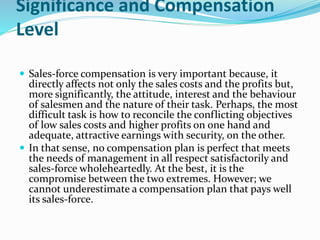 Significance and Compensation
Level
 Sales-force compensation is very important because, it
directly affects not only the sales costs and the profits but,
more significantly, the attitude, interest and the behaviour
of salesmen and the nature of their task. Perhaps, the most
difficult task is how to reconcile the conflicting objectives
of low sales costs and higher profits on one hand and
adequate, attractive earnings with security, on the other.
 In that sense, no compensation plan is perfect that meets
the needs of management in all respect satisfactorily and
sales-force wholeheartedly. At the best, it is the
compromise between the two extremes. However; we
cannot underestimate a compensation plan that pays well
its sales-force.
 