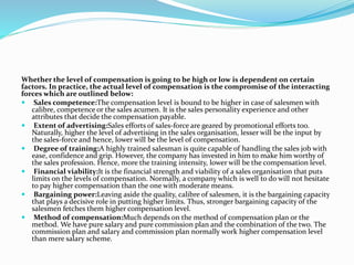 Whether the level of compensation is going to be high or low is dependent on certain
factors. In practice, the actual level of compensation is the compromise of the interacting
forces which are outlined below:
 Sales competence:The compensation level is bound to be higher in case of salesmen with
calibre, competence or the sales acumen. It is the sales personality experience and other
attributes that decide the compensation payable.
 Extent of advertising:Sales efforts of sales-force are geared by promotional efforts too.
Naturally, higher the level of advertising in the sales organisation, lesser will be the input by
the sales-force and hence, lower will be the level of compensation.
 Degree of training:A highly trained salesman is quite capable of handling the sales job with
ease, confidence and grip. However, the company has invested in him to make him worthy of
the sales profession. Hence, more the training intensity, lower will be the compensation level.
 Financial viability:It is the financial strength and viability of a sales organisation that puts
limits on the levels of compensation. Normally, a company which is well to do will not hesitate
to pay higher compensation than the one with moderate means.
 Bargaining power:Leaving aside the quality, calibre of salesmen, it is the bargaining capacity
that plays a decisive role in putting higher limits. Thus, stronger bargaining capacity of the
salesmen fetches them higher compensation level.
 Method of compensation:Much depends on the method of compensation plan or the
method. We have pure salary and pure commission plan and the combination of the two. The
commission plan and salary and commission plan normally work higher compensation level
than mere salary scheme.
 