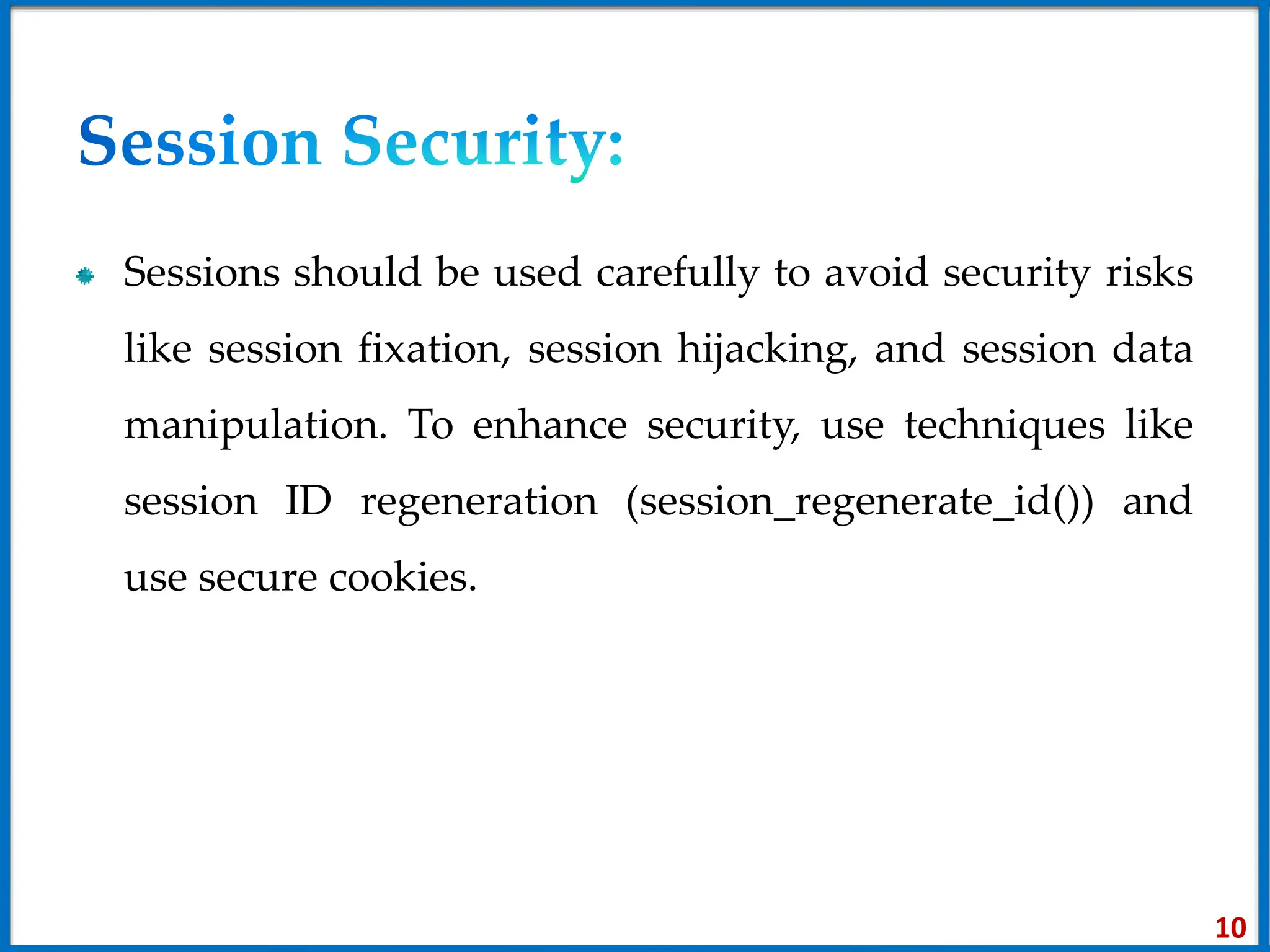Sessions should be used carefully to avoid security risks
like session fixation, session hijacking, and session data
manipulation. To enhance security, use techniques like
session ID regeneration (session_regenerate_id()) and
use secure cookies.
10
 