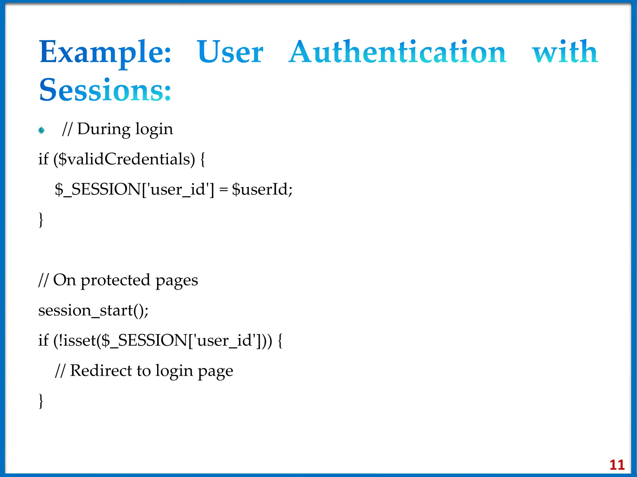// During login
if ($validCredentials) {
$_SESSION['user_id'] = $userId;
}
// On protected pages
session_start();
if (!isset($_SESSION['user_id'])) {
// Redirect to login page
}
11
 