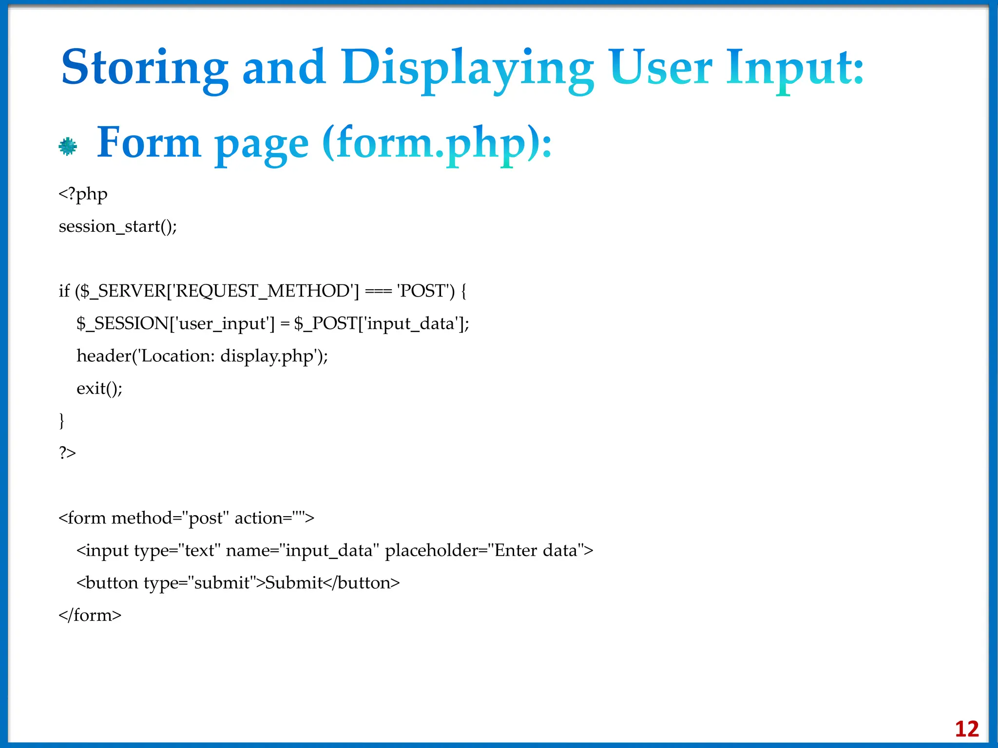 <?php
session_start();
if ($_SERVER['REQUEST_METHOD'] === 'POST') {
$_SESSION['user_input'] = $_POST['input_data'];
header('Location: display.php');
exit();
}
?>
<form method="post" action="">
<input type="text" name="input_data" placeholder="Enter data">
<button type="submit">Submit</button>
</form>
12
 
