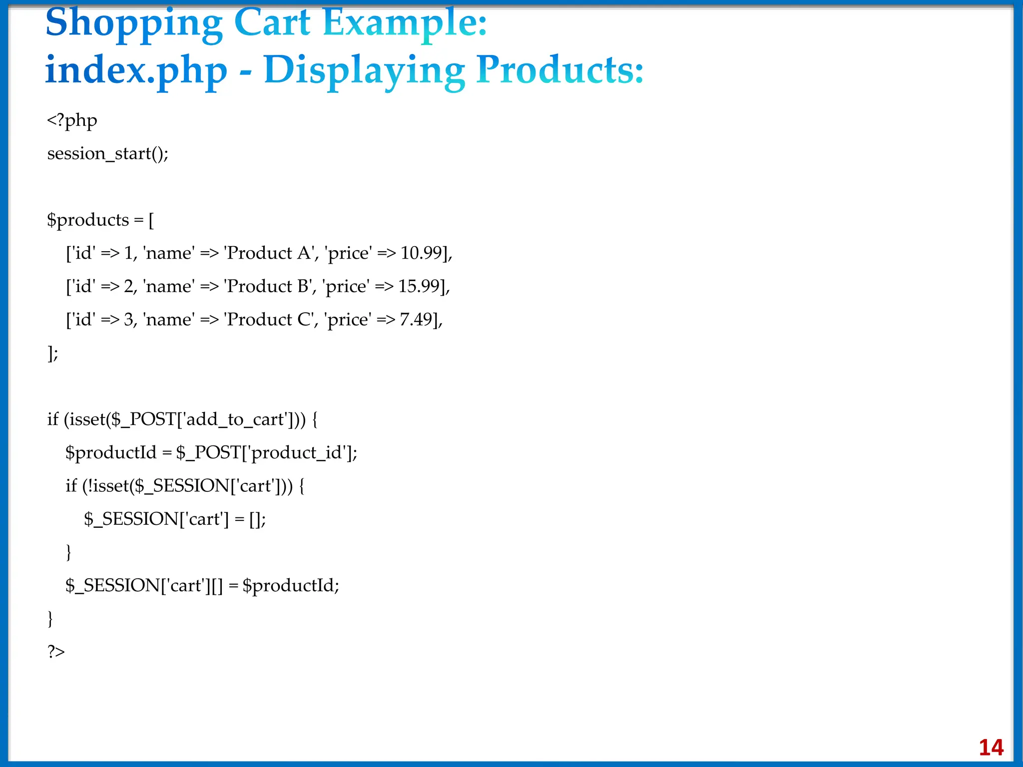 <?php
session_start();
$products = [
['id' => 1, 'name' => 'Product A', 'price' => 10.99],
['id' => 2, 'name' => 'Product B', 'price' => 15.99],
['id' => 3, 'name' => 'Product C', 'price' => 7.49],
];
if (isset($_POST['add_to_cart'])) {
$productId = $_POST['product_id'];
if (!isset($_SESSION['cart'])) {
$_SESSION['cart'] = [];
}
$_SESSION['cart'][] = $productId;
}
?>
14
 
