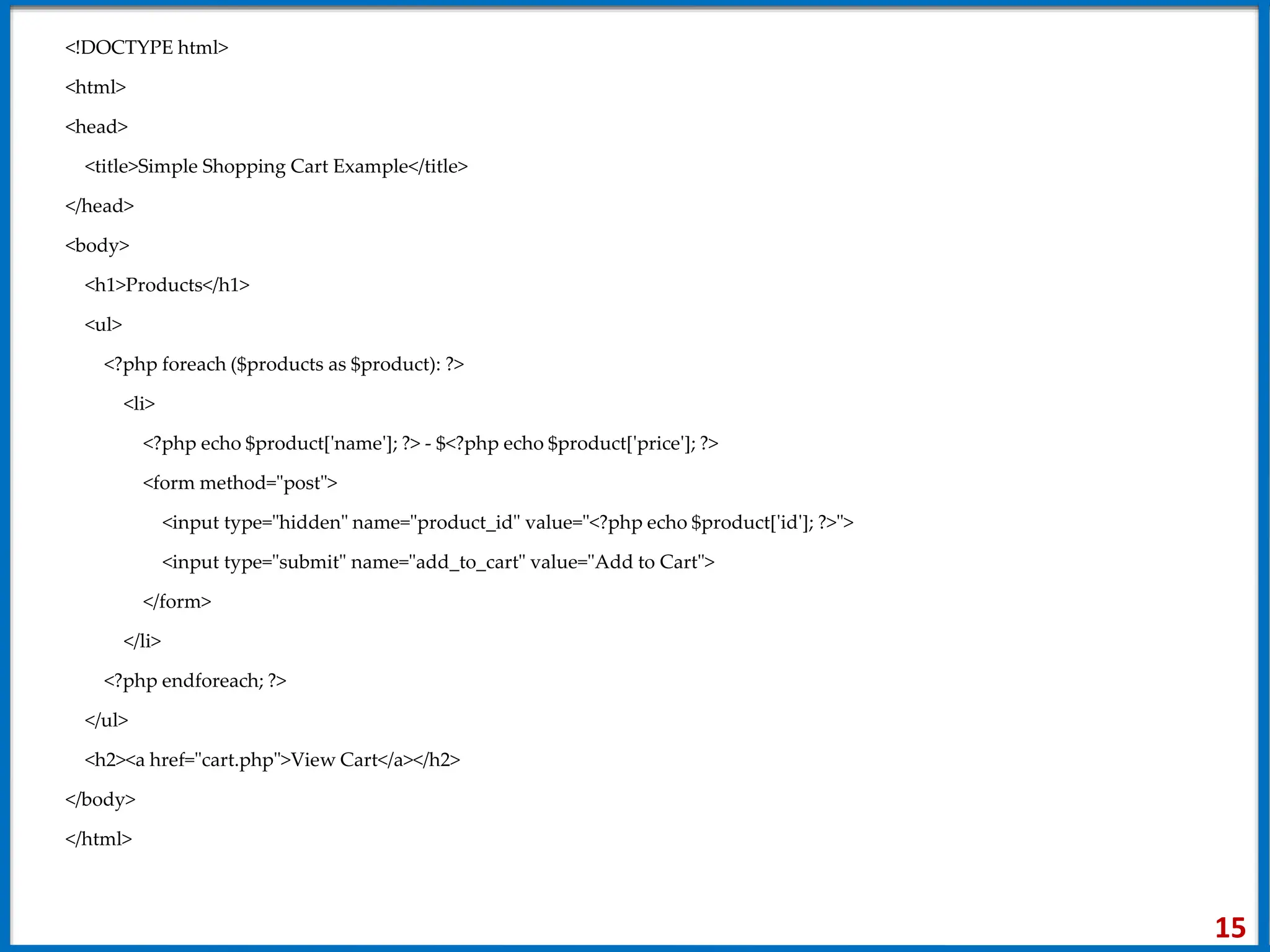 <!DOCTYPE html>
<html>
<head>
<title>Simple Shopping Cart Example</title>
</head>
<body>
<h1>Products</h1>
<ul>
<?php foreach ($products as $product): ?>
<li>
<?php echo $product['name']; ?> - $<?php echo $product['price']; ?>
<form method="post">
<input type="hidden" name="product_id" value="<?php echo $product['id']; ?>">
<input type="submit" name="add_to_cart" value="Add to Cart">
</form>
</li>
<?php endforeach; ?>
</ul>
<h2><a href="cart.php">View Cart</a></h2>
</body>
</html>
15
 