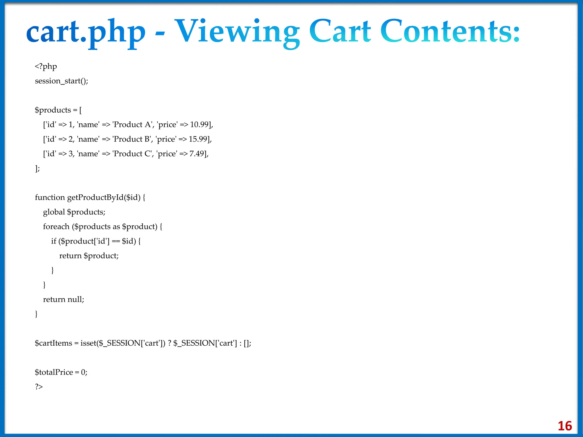 <?php
session_start();
$products = [
['id' => 1, 'name' => 'Product A', 'price' => 10.99],
['id' => 2, 'name' => 'Product B', 'price' => 15.99],
['id' => 3, 'name' => 'Product C', 'price' => 7.49],
];
function getProductById($id) {
global $products;
foreach ($products as $product) {
if ($product['id'] == $id) {
return $product;
}
}
return null;
}
$cartItems = isset($_SESSION['cart']) ? $_SESSION['cart'] : [];
$totalPrice = 0;
?>
16
 