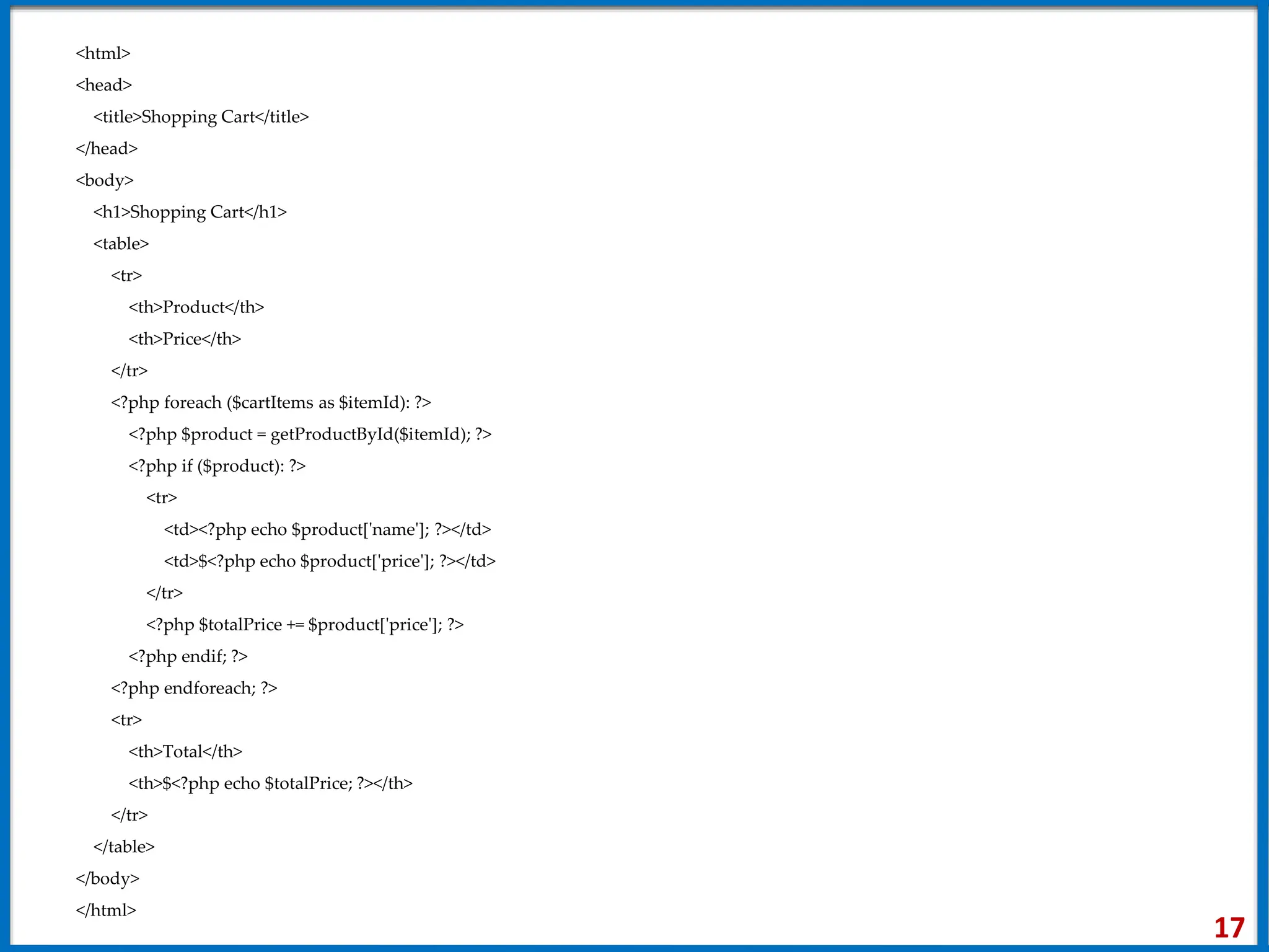 <html>
<head>
<title>Shopping Cart</title>
</head>
<body>
<h1>Shopping Cart</h1>
<table>
<tr>
<th>Product</th>
<th>Price</th>
</tr>
<?php foreach ($cartItems as $itemId): ?>
<?php $product = getProductById($itemId); ?>
<?php if ($product): ?>
<tr>
<td><?php echo $product['name']; ?></td>
<td>$<?php echo $product['price']; ?></td>
</tr>
<?php $totalPrice += $product['price']; ?>
<?php endif; ?>
<?php endforeach; ?>
<tr>
<th>Total</th>
<th>$<?php echo $totalPrice; ?></th>
</tr>
</table>
</body>
</html>
17
 