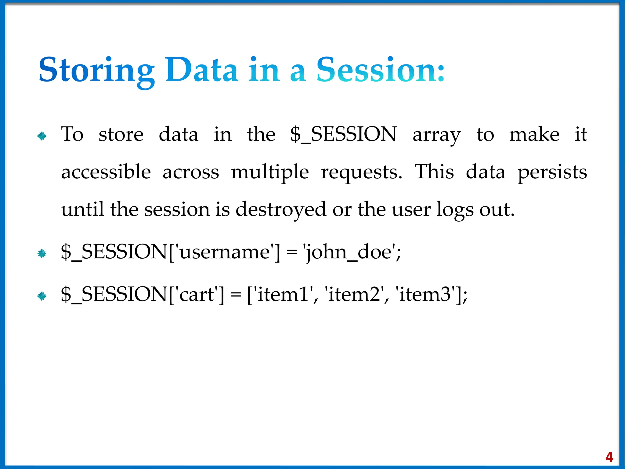 To store data in the $_SESSION array to make it
accessible across multiple requests. This data persists
until the session is destroyed or the user logs out.
$_SESSION['username'] = 'john_doe';
$_SESSION['cart'] = ['item1', 'item2', 'item3'];
4
 