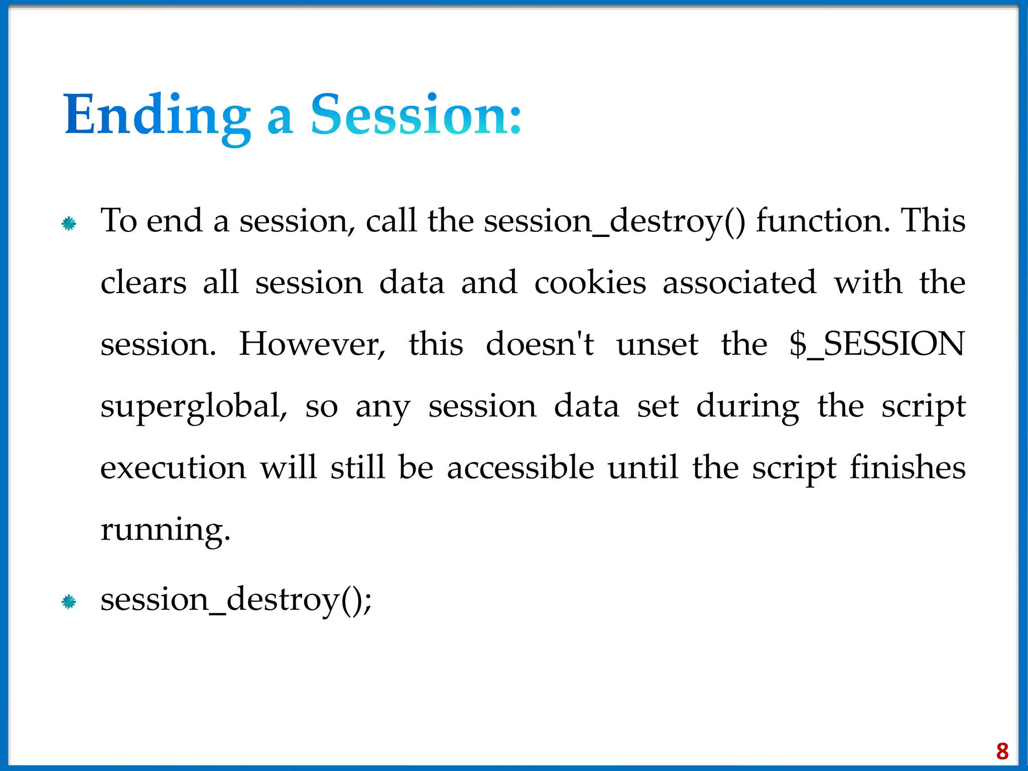 To end a session, call the session_destroy() function. This
clears all session data and cookies associated with the
session. However, this doesn't unset the $_SESSION
superglobal, so any session data set during the script
execution will still be accessible until the script finishes
running.
session_destroy();
8
 