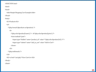 <!DOCTYPE html>
<html>
<head>
<title>Simple Shopping Cart Example</title>
</head>
<body>
<h1>Products</h1>
<ul>
<?php foreach ($products as $product): ?>
<li>
<?php echo $product['name']; ?> - $<?php echo $product['price']; ?>
<form method="post">
<input type="hidden" name="product_id" value="<?php echo $product['id']; ?>">
<input type="submit" name="add_to_cart" value="Add to Cart">
</form>
</li>
<?php endforeach; ?>
</ul>
<h2><a href="cart.php">View Cart</a></h2>
</body>
</html>
15
 