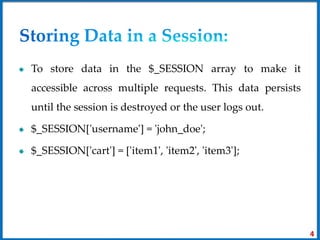 To store data in the $_SESSION array to make it
accessible across multiple requests. This data persists
until the session is destroyed or the user logs out.
$_SESSION['username'] = 'john_doe';
$_SESSION['cart'] = ['item1', 'item2', 'item3'];
4
 