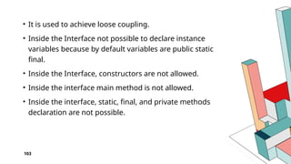 103
• It is used to achieve loose coupling.
• Inside the Interface not possible to declare instance
variables because by default variables are public static
final.
• Inside the Interface, constructors are not allowed.
• Inside the interface main method is not allowed.
• Inside the interface, static, final, and private methods
declaration are not possible.
 