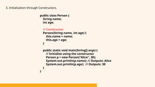 3. Initialization through Constructors.
public class Person {
String name;
int age;
// Constructor
Person(String name, int age) {
this.name = name;
this.age = age;
}
public static void main(String[] args) {
// Initialize using the constructor
Person p = new Person("Alice", 30);
System.out.println(p.name); // Outputs: Alice
System.out.println(p.age); // Outputs: 30
}
}
 