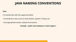 Class
• It should start with the uppercase letter.
• It should be a noun such as Color, Button, System, Thread, etc.
• Use appropriate words, instead of acronyms.
Example: - public class Employee { //code snippet }
JAVA NAMING CONVENTIONS
 
