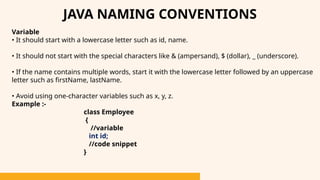 Variable
• It should start with a lowercase letter such as id, name.
• It should not start with the special characters like & (ampersand), $ (dollar), _ (underscore).
• If the name contains multiple words, start it with the lowercase letter followed by an uppercase
letter such as firstName, lastName.
• Avoid using one-character variables such as x, y, z.
Example :-
class Employee
{
//variable
int id;
//code snippet
}
JAVA NAMING CONVENTIONS
 