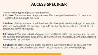 There are four types of Java access modifiers:
1. Private: The access level of a private modifier is only within the class. It cannot be
accessed from outside the class.
2. Default: The access level of a default modifier is only within the package. It cannot be
accessed from outside the package. If you do not specify any access level, it will be the
default. No keyword required.
3. Protected: The access level of a protected modifier is within the package and outside
the package through child class. If you do not make the child class, it cannot be accessed
from outside the package.
4. Public: The access level of a public modifier is everywhere. It can be accessed from
within the class, outside the class, within the package and outside the package.
ACCESS SPECIFIER
 
