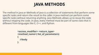 The method in Java or Methods of Java is a collection of statements that perform some
specific tasks and return the result to the caller. A Java method can perform some
specific tasks without returning anything. Java Methods allows us to reuse the code
without retyping the code. In Java, every method must be part of some class that is
different from languages like C, C++, and Python.
<access_modifier> <return_type>
<method_name>( list_of_parameters)
{
//body
}
JAVA METHODS
 