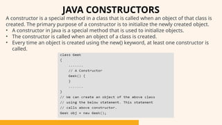 A constructor is a special method in a class that is called when an object of that class is
created. The primary purpose of a constructor is to initialize the newly created object.
• A constructor in Java is a special method that is used to initialize objects.
• The constructor is called when an object of a class is created.
• Every time an object is created using the new() keyword, at least one constructor is
called.
JAVA CONSTRUCTORS
 