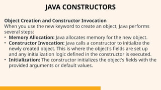Object Creation and Constructor Invocation
When you use the new keyword to create an object, Java performs
several steps:
• Memory Allocation: Java allocates memory for the new object.
• Constructor Invocation: Java calls a constructor to initialize the
newly created object. This is where the object's fields are set up
and any initialization logic defined in the constructor is executed.
• Initialization: The constructor initializes the object's fields with the
provided arguments or default values.
JAVA CONSTRUCTORS
 