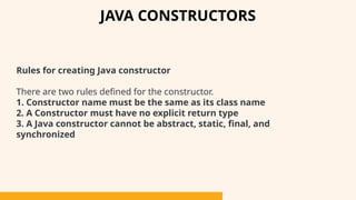 Rules for creating Java constructor
There are two rules defined for the constructor.
1. Constructor name must be the same as its class name
2. A Constructor must have no explicit return type
3. A Java constructor cannot be abstract, static, final, and
synchronized
JAVA CONSTRUCTORS
 