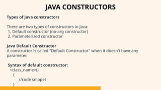 Types of Java constructors
There are two types of constructors in Java:
1. Default constructor (no-arg constructor)
2. Parameterized constructor
Java Default Constructor
A constructor is called "Default Constructor" when it doesn't have any
parameter.
Syntax of default constructor:
<class_name>()
{
//code snippet
}
JAVA CONSTRUCTORS
 